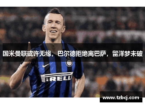 国米曼联或许无缘，巴尔德拒绝离巴萨，留洋梦未破